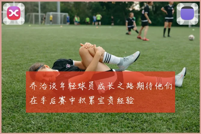 乔治谈年轻球员成长之路期待他们在季后赛中积累宝贵经验