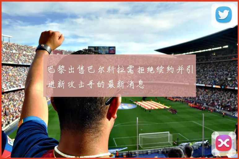 巴黎出售巴尔科拉需拒绝续约并引进新攻击手的最新消息