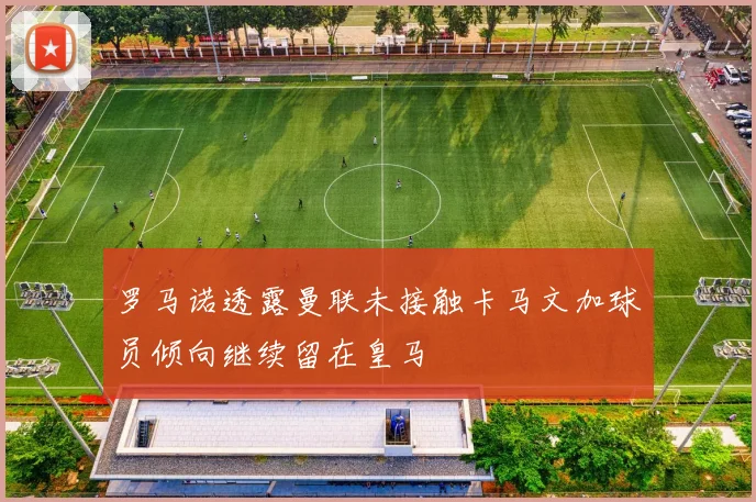 罗马诺透露曼联未接触卡马文加球员倾向继续留在皇马