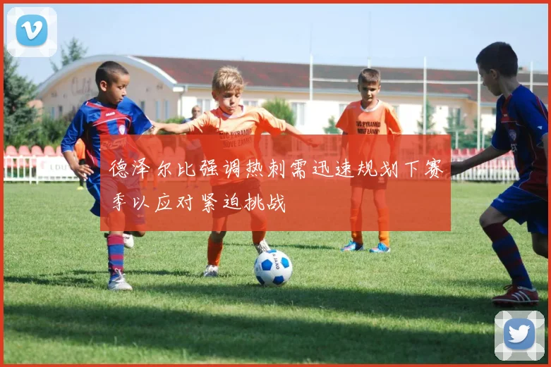 德泽尔比强调热刺需迅速规划下赛季以应对紧迫挑战