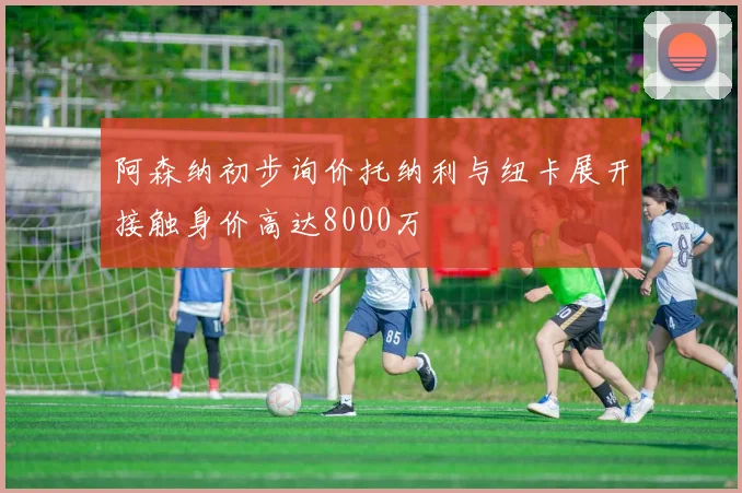 阿森纳初步询价托纳利与纽卡展开接触身价高达8000万