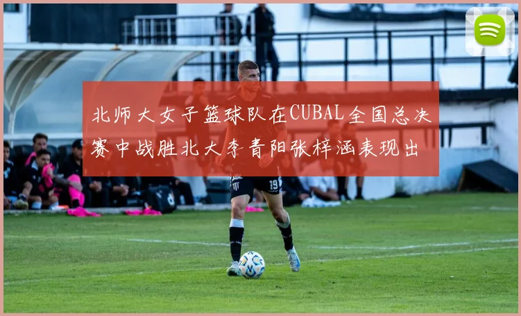 北师大女子篮球队在CUBAL全国总决赛中战胜北大李青阳张梓涵表现出色助力胜利