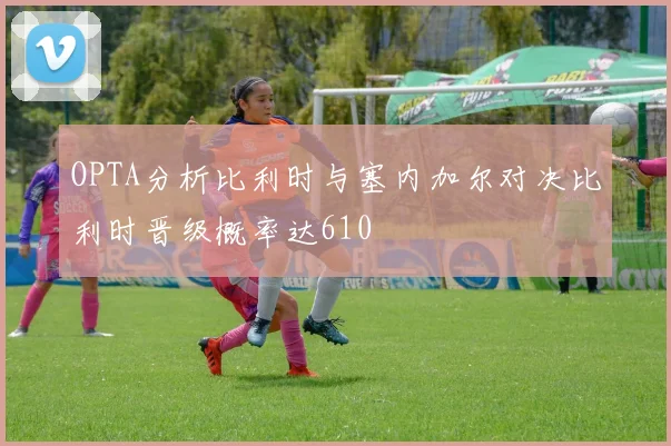 OPTA分析比利时与塞内加尔对决比利时晋级概率达610