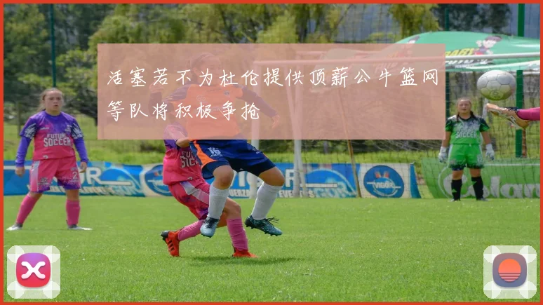 活塞若不为杜伦提供顶薪公牛篮网等队将积极争抢