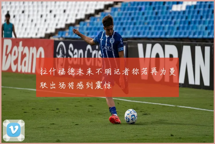 拉什福德未来不明记者称若再为曼联出场将感到震惊
