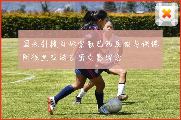 国米引援目标索勒巴西度假与偶像阿德里亚诺亲密合影留念
