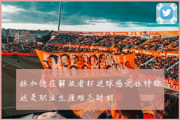 林加德在解放者杯进球感受独特称这是职业生涯难忘时刻