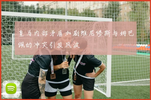 皇马内部矛盾加剧维尼修斯与姆巴佩的冲突引发风波