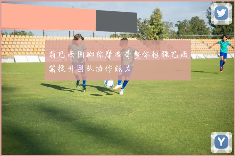 前巴西国脚称摩洛哥整体性强巴西需提升团队协作能力