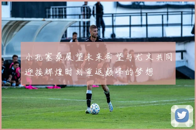 小孔塞桑展望未来希望与尤文共同迎接辉煌时刻重返巅峰的梦想