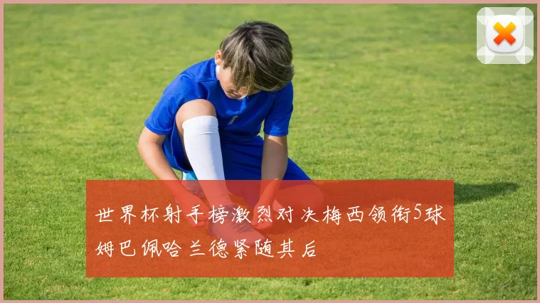 世界杯射手榜激烈对决梅西领衔5球姆巴佩哈兰德紧随其后